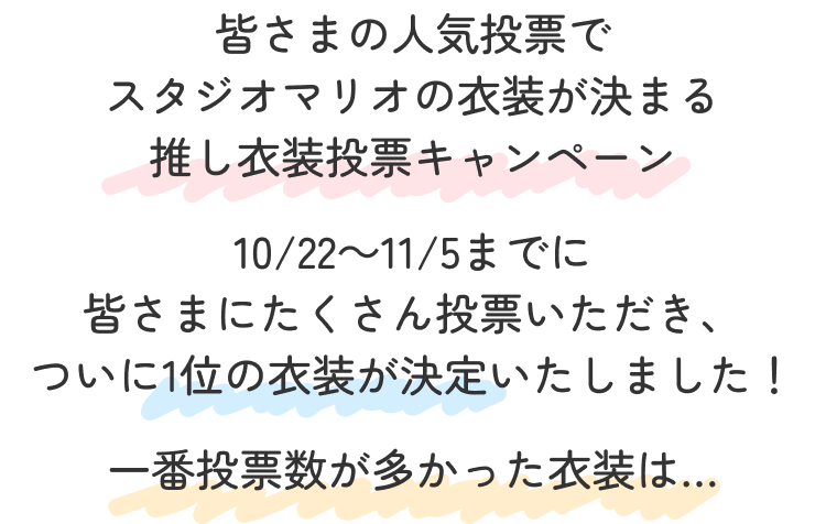 皆さまの人気投票で
                                            スタジオマリオの衣装が決まる
                                            推し衣装投票キャンペーン
                                            10/22～11/5までに
                                            皆さまにたくさん投票いただき、
                                            ついに1位の衣装が決定いたしました！
                                            一番投票数が多かった衣装は…